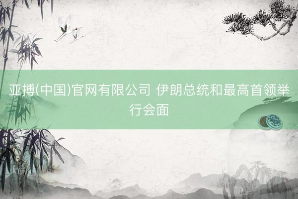 亚搏(中国)官网有限公司 伊朗总统和最高首领举行会面