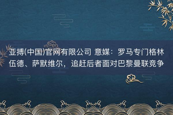 亚搏(中国)官网有限公司 意媒：罗马专门格林伍德、萨默维尔，追赶后者面对巴黎曼联竞争