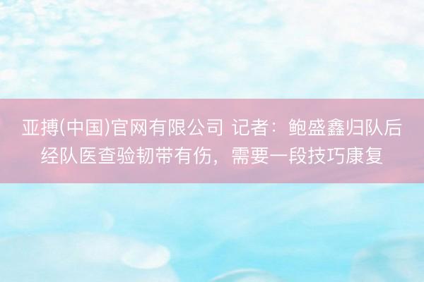 亚搏(中国)官网有限公司 记者：鲍盛鑫归队后经队医查验韧带有伤，需要一段技巧康复