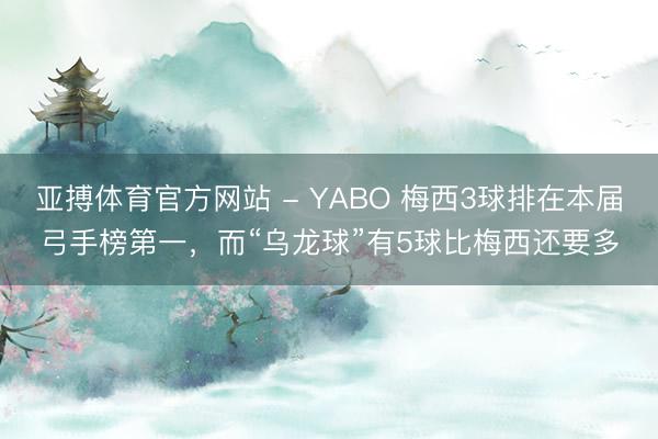 亚搏体育官方网站 - YABO 梅西3球排在本届弓手榜第一，而“乌龙球”有5球比梅西还要多