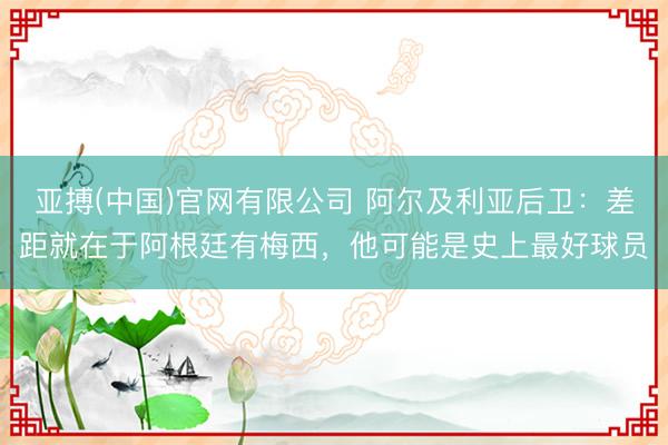 亚搏(中国)官网有限公司 阿尔及利亚后卫：差距就在于阿根廷有梅西，他可能是史上最好球员