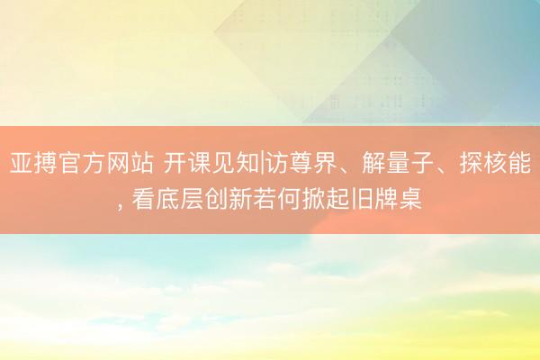 亚搏官方网站 开课见知|访尊界、解量子、探核能, 看底层创新若何掀起旧牌桌
