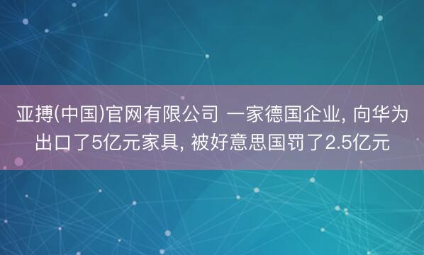 亚搏(中国)官网有限公司 一家德国企业， 向华为出口了5亿元家具， 被好意思国罚了2.5亿元