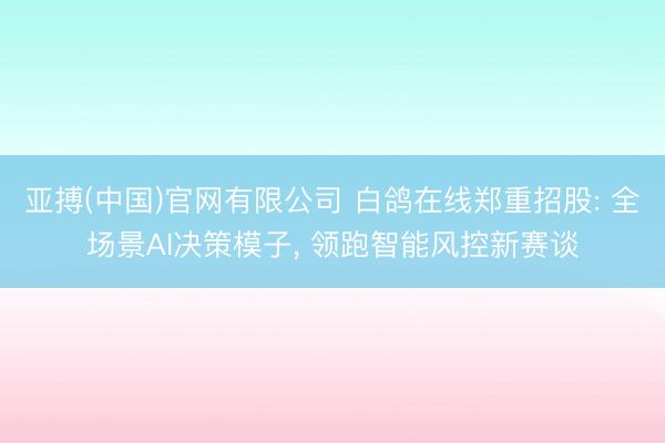 亚搏(中国)官网有限公司 白鸽在线郑重招股: 全场景AI决策模子， 领跑智能风控新赛谈