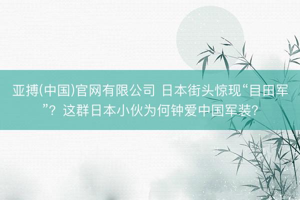 亚搏(中国)官网有限公司 日本街头惊现“目田军”？这群日本小伙为何钟爱中国军装？