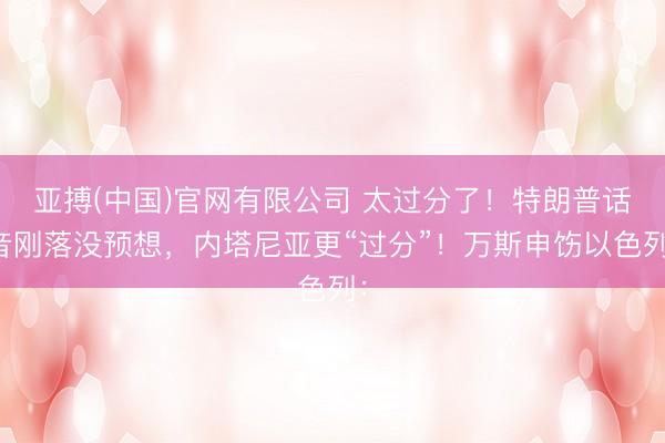 亚搏(中国)官网有限公司 太过分了!特朗普话音刚落没预想,内塔尼亚更“过分”!万斯申饬以色列: