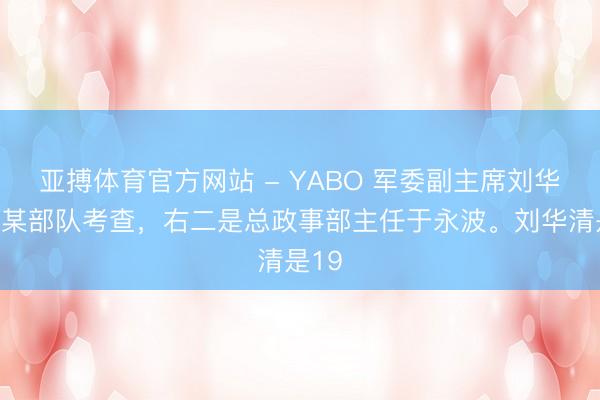 亚搏体育官方网站 - YABO 军委副主席刘华清到某部队考查，右二是总政事部主任于永波。刘华清是19