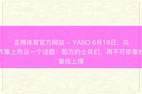 亚搏体育官方网站 - YABO 6月19日,乌克兰齐集上热议一个话题:前方的士兵们,再不可依靠线上博